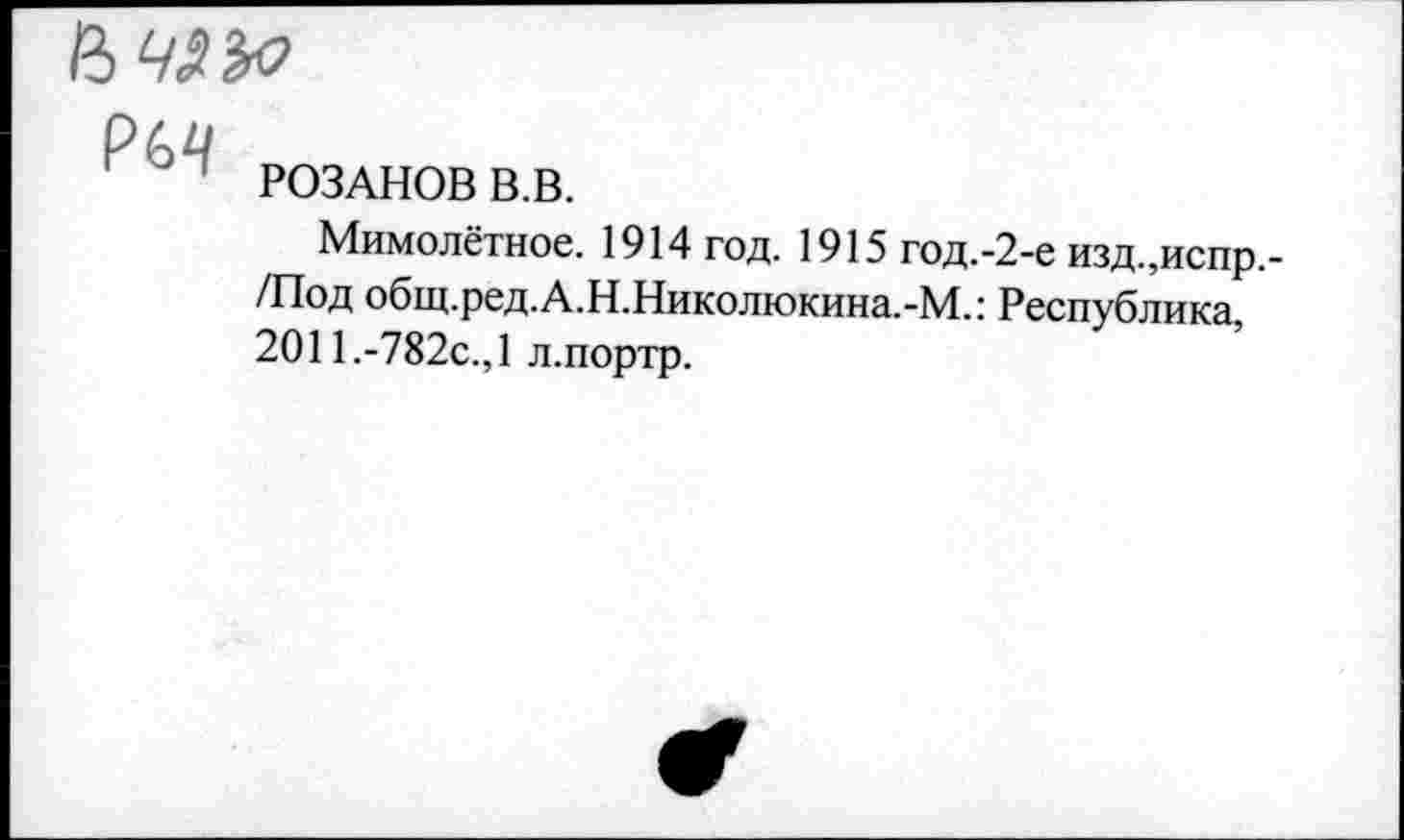 ﻿РИ
РОЗАНОВ В.В.
Мимолётное. 1914 год. 1915 год.-2-е изд.,испр,-/Под общ.ред.А.Н.Николюкина.-М.: Республика, 2011.-782с.,1 л.портр.